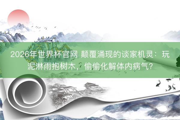 2026年世界杯官网 颠覆涌现的谈家机灵：玩泥淋雨抱树木，偷偷化解体内病气？