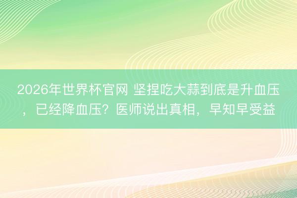 2026年世界杯官网 坚捏吃大蒜到底是升血压，已经降血压？医师说出真相，早知早受益