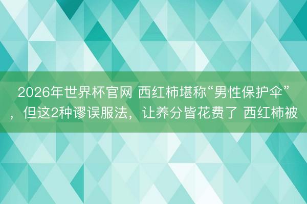 2026年世界杯官网 西红柿堪称“男性保护伞”，但这2种谬误服法，让养分皆花费了 西红柿被