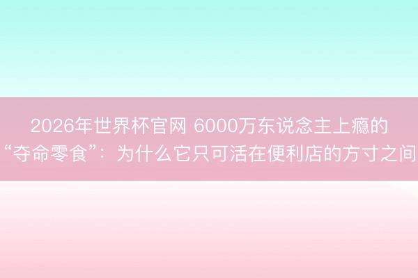 2026年世界杯官网 6000万东说念主上瘾的“夺命零食”：为什么它只可活在便利店的方寸之间