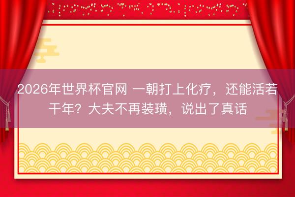 2026年世界杯官网 一朝打上化疗，还能活若干年？大夫不再装璜，说出了真话