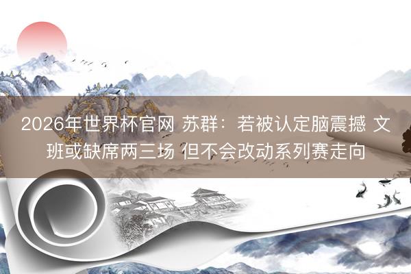 2026年世界杯官网 苏群：若被认定脑震撼 文班或缺席两三场 但不会改动系列赛走向