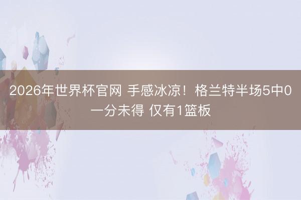 2026年世界杯官网 手感冰凉！格兰特半场5中0一分未得 仅有1篮板