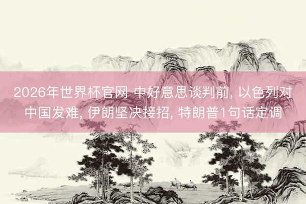 2026年世界杯官网 中好意思谈判前， 以色列对中国发难， 伊朗坚决接招， 特朗普1句话定调