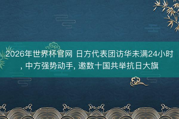 2026年世界杯官网 日方代表团访华未满24小时， 中方强势动手， 邀数十国共举抗日大旗