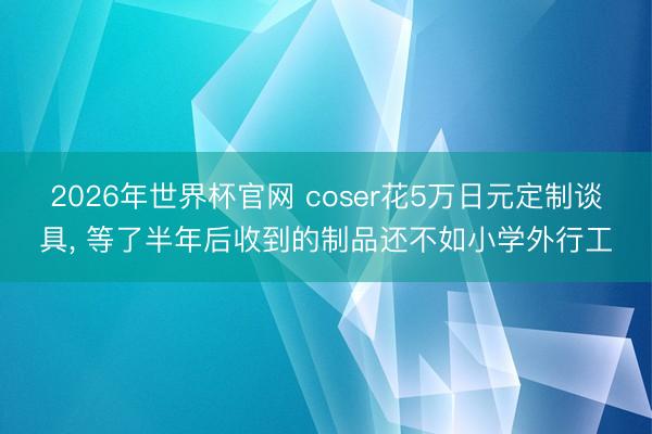 2026年世界杯官网 coser花5万日元定制谈具， 等了半年后收到的制品还不如小学外行工