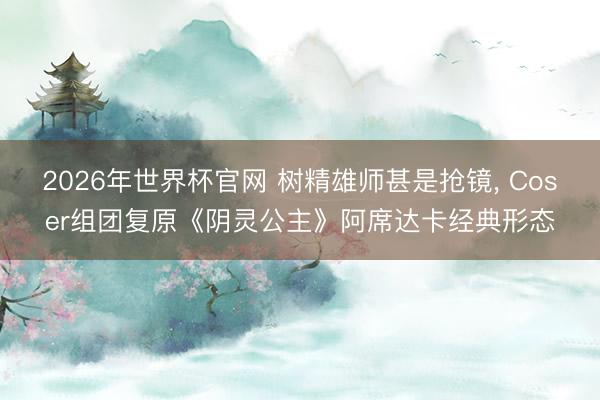 2026年世界杯官网 树精雄师甚是抢镜, Coser组团复原《阴灵公主》阿席达卡经典形态