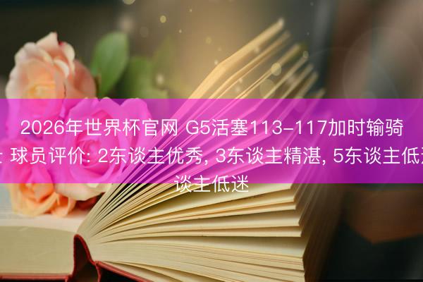 2026年世界杯官网 G5活塞113-117加时输骑士 球员评价: 2东谈主优秀， 3东谈主精湛， 5东谈主低迷