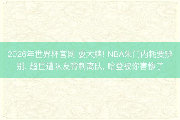 2026年世界杯官网 耍大牌! NBA朱门内耗要辨别， 超巨遭队友背刺离队， 哈登被你害惨了