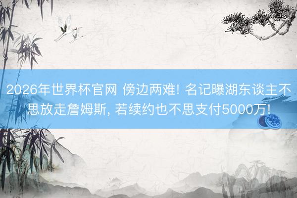 2026年世界杯官网 傍边两难! 名记曝湖东谈主不思放走詹姆斯， 若续约也不思支付5000万!