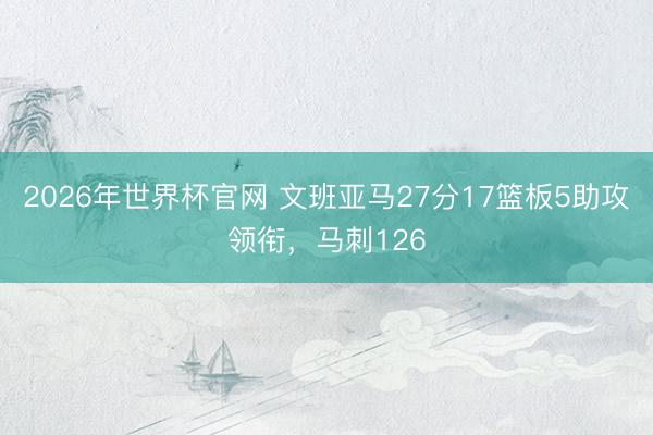2026年世界杯官网 文班亚马27分17篮板5助攻领衔，马刺126