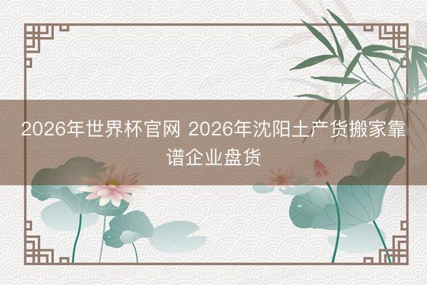 2026年世界杯官网 2026年沈阳土产货搬家靠谱企业盘货