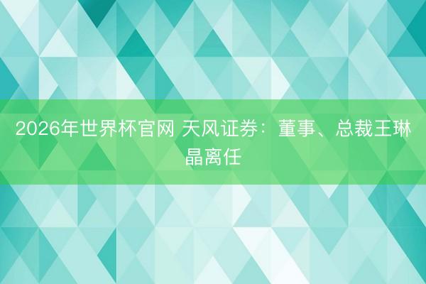 2026年世界杯官网 天风证券：董事、总裁王琳晶离任