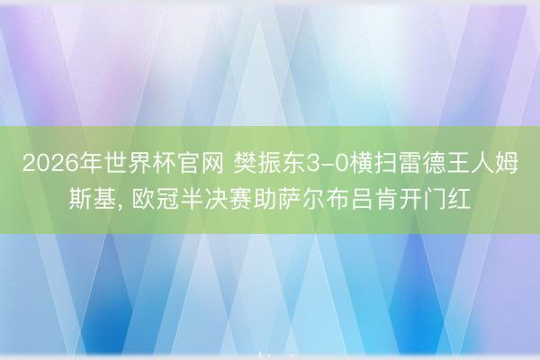 2026年世界杯官网 樊振东3-0横扫雷德王人姆斯基， 欧冠半决赛助萨尔布吕肯开门红