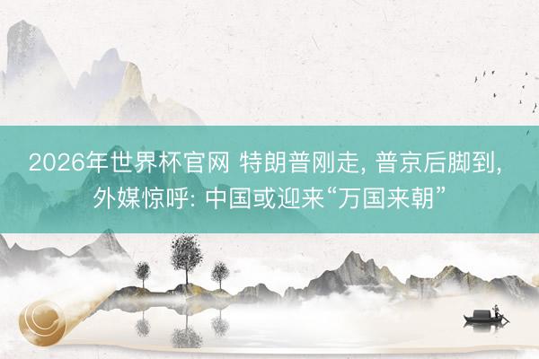 2026年世界杯官网 特朗普刚走， 普京后脚到， 外媒惊呼: 中国或迎来“万国来朝”