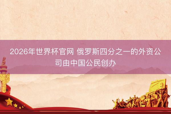 2026年世界杯官网 俄罗斯四分之一的外资公司由中国公民创办