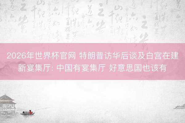 2026年世界杯官网 特朗普访华后谈及白宫在建新宴集厅: 中国有宴集厅 好意思国也该有