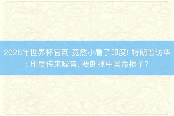 2026年世界杯官网 竟然小看了印度! 特朗普访华: 印度传来噪音， 要断掉中国命根子?