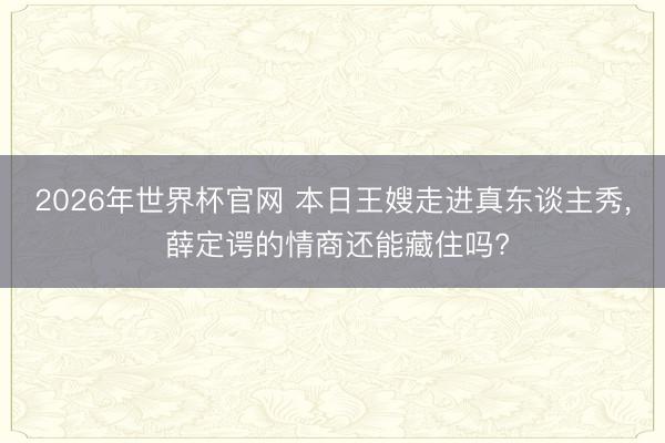 2026年世界杯官网 本日王嫂走进真东谈主秀， 薛定谔的情商还能藏住吗?
