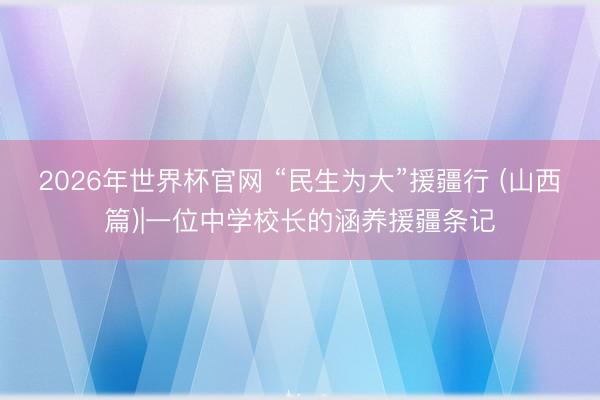 2026年世界杯官网 “民生为大”援疆行 (山西篇)|一位中学校长的涵养援疆条记