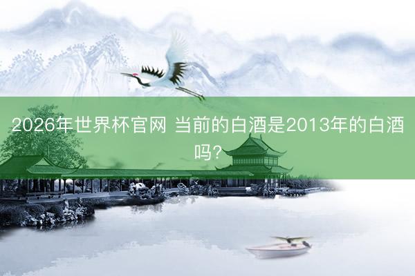 2026年世界杯官网 当前的白酒是2013年的白酒吗?