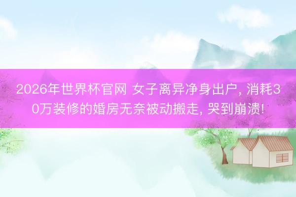 2026年世界杯官网 女子离异净身出户， 消耗30万装修的婚房无奈被动搬走， 哭到崩溃!