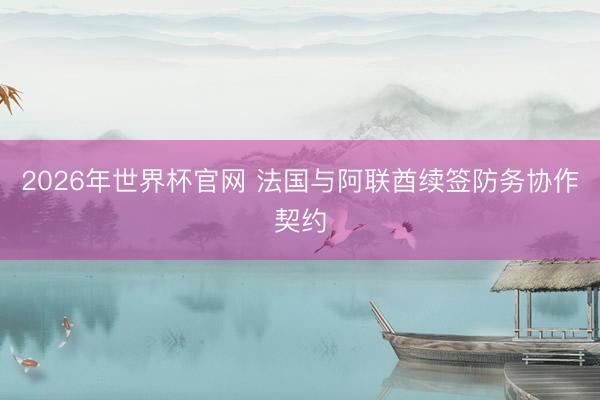 2026年世界杯官网 法国与阿联酋续签防务协作契约