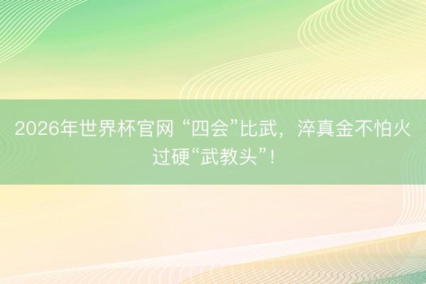 2026年世界杯官网 “四会”比武,淬真金不怕火过硬“武教头”!