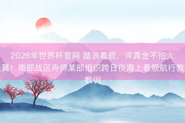 2026年世界杯官网 踏浪着舰，淬真金不怕火铁翼！南部战区舟师某部组织跨日夜海上着舰航行教训