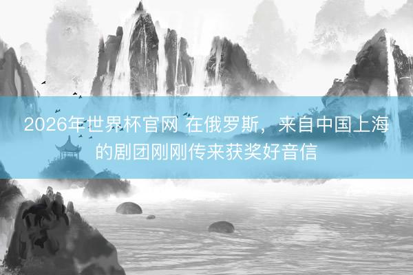 2026年世界杯官网 在俄罗斯,来自中国上海的剧团刚刚传来获奖好音信