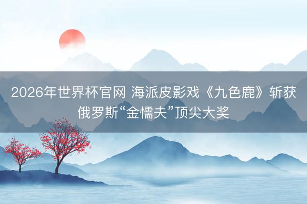 2026年世界杯官网 海派皮影戏《九色鹿》斩获俄罗斯“金懦夫”顶尖大奖