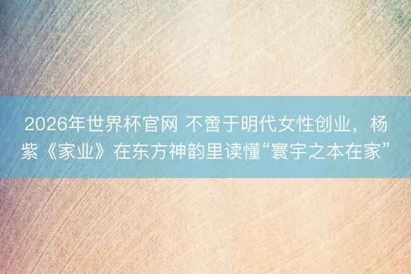 2026年世界杯官网 不啻于明代女性创业,杨紫《家业》在东方神韵里读懂“寰宇之本在家”