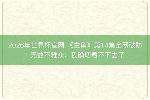 2026年世界杯官网 《主角》第14集全网破防! 无数不雅众：我确切看不下去了