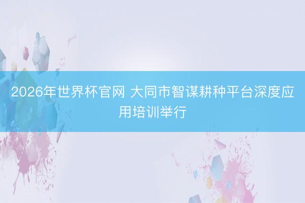 2026年世界杯官网 大同市智谋耕种平台深度应用培训举行