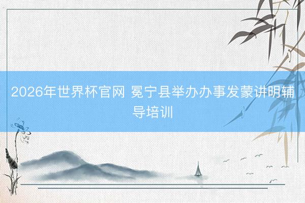 2026年世界杯官网 冕宁县举办办事发蒙讲明辅导培训