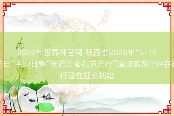 2026年世界杯官网 陕西省2026年“5·19中国旅游日”主题日暨“畅游三秦礼节先行”端淑旅游行径在延安初始