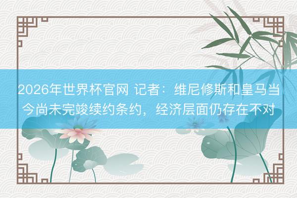 2026年世界杯官网 记者：维尼修斯和皇马当今尚未完竣续约条约，经济层面仍存在不对