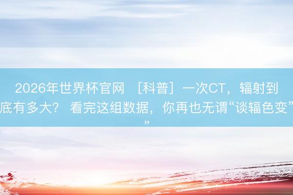 2026年世界杯官网 ［科普］一次CT，辐射到底有多大？ 看完这组数据，你再也无谓“谈辐色变”