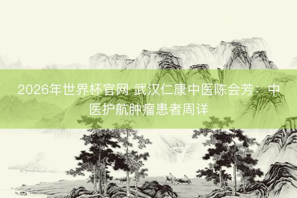 2026年世界杯官网 武汉仁康中医陈会芳：中医护航肿瘤患者周详