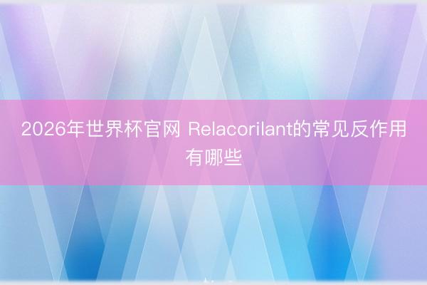2026年世界杯官网 Relacorilant的常见反作用有哪些