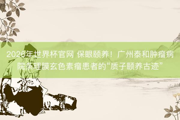 2026年世界杯官网 保眼颐养！广州泰和肿瘤病院条理膜玄色素瘤患者的“质子颐养古迹”