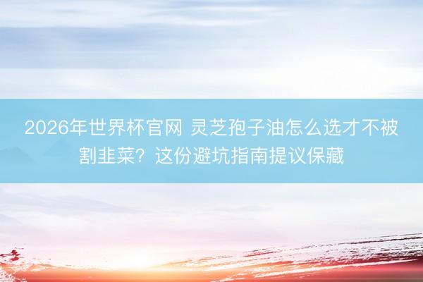 2026年世界杯官网 灵芝孢子油怎么选才不被割韭菜？这份避坑指南提议保藏