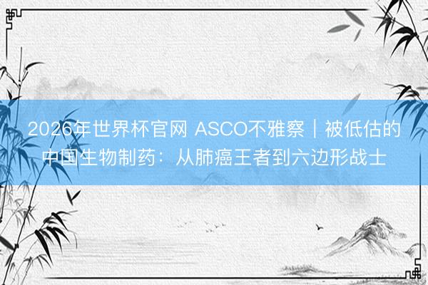 2026年世界杯官网 ASCO不雅察｜被低估的中国生物制药：从肺癌王者到六边形战士