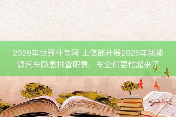2026年世界杯官网 工信部开展2026年新能源汽车隐患排查职责，车企们要忙起来了