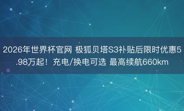 2026年世界杯官网 极狐贝塔S3补贴后限时优惠5.98万起！充电/换电可选 最高续航660km