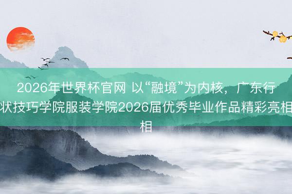 2026年世界杯官网 以“融境”为内核,广东行状技巧学院服装学院2026届优秀毕业作品精彩亮相