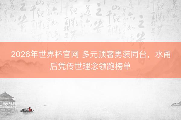 2026年世界杯官网 多元顶奢男装同台,水甬后凭传世理念领跑榜单