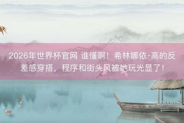 2026年世界杯官网 谁懂啊!希林娜依·高的反差感穿搭,程序和街头风被她玩光显了!
