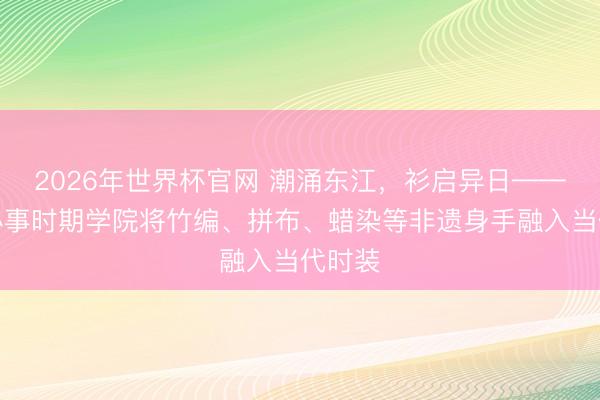 2026年世界杯官网 潮涌东江,衫启异日——东莞办事时期学院将竹编、拼布、蜡染等非遗身手融入当代时装