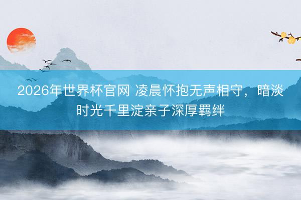 2026年世界杯官网 凌晨怀抱无声相守，暗淡时光千里淀亲子深厚羁绊